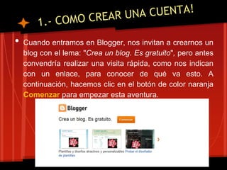•   Cuando entramos en Blogger, nos invitan a crearnos un
    blog con el lema: "Crea un blog. Es gratuito", pero antes
    convendría realizar una visita rápida, como nos indican
    con un enlace, para conocer de qué va esto. A
    continuación, hacemos clic en el botón de color naranja
    Comenzar para empezar esta aventura.
 