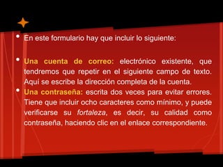 •   En este formulario hay que incluir lo siguiente:


•   Una cuenta de correo: electrónico existente, que
    tendremos que repetir en el siguiente campo de texto.
    Aquí se escribe la dirección completa de la cuenta.
•   Una contraseña: escrita dos veces para evitar errores.
    Tiene que incluir ocho caracteres como mínimo, y puede
    verificarse su fortaleza, es decir, su calidad como
    contraseña, haciendo clic en el enlace correspondiente.
 