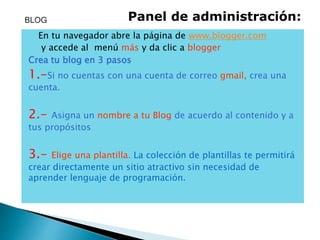 En tu navegador abre la página de www.blogger.com
y accede al menú más y da clic a blogger
Crea tu blog en 3 pasos
1.-Si no cuentas con una cuenta de correo gmail, crea una
cuenta.
2.- Asigna un nombre a tu Blog de acuerdo al contenido y a
tus propósitos
3.- Elige una plantilla. La colección de plantillas te permitirá
crear directamente un sitio atractivo sin necesidad de
aprender lenguaje de programación.
BLOG Panel de administración:
 