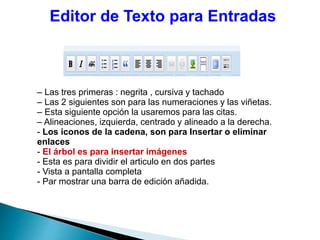 Editor de Texto para Entradas
– Las tres primeras : negrita , cursiva y tachado
– Las 2 siguientes son para las numeraciones y las viñetas.
– Esta siguiente opción la usaremos para las citas.
– Alineaciones, izquierda, centrado y alineado a la derecha.
- Los iconos de la cadena, son para Insertar o eliminar
enlaces
- El árbol es para insertar imágenes
- Esta es para dividir el articulo en dos partes
- Vista a pantalla completa
- Par mostrar una barra de edición añadida.
 