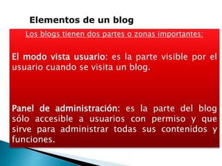 Los blogs tienen dos partes o zonas importantes:
El modo vista usuario: es la parte visible por el
usuario cuando se visita un blog.
Panel de administración: es la parte del blog
sólo accesible a usuarios con permiso y que
sirve para administrar todas sus contenidos y
funciones.
Elementos de un blog
 
