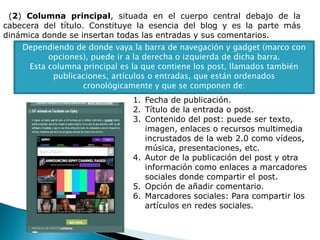 (2) Columna principal, situada en el cuerpo central debajo de la
cabecera del título. Constituye la esencia del blog y es la parte más
dinámica donde se insertan todas las entradas y sus comentarios.
Dependiendo de donde vaya la barra de navegación y gadget (marco con
opciones), puede ir a la derecha o izquierda de dicha barra.
Esta columna principal es la que contiene los post, llamados también
publicaciones, artículos o entradas, que están ordenados
cronológicamente y que se componen de:
1. Fecha de publicación.
2. Título de la entrada o post.
3. Contenido del post: puede ser texto,
imagen, enlaces o recursos multimedia
incrustados de la web 2.0 como vídeos,
música, presentaciones, etc.
4. Autor de la publicación del post y otra
información como enlaces a marcadores
sociales donde compartir el post.
5. Opción de añadir comentario.
6. Marcadores sociales: Para compartir los
artículos en redes sociales.
 