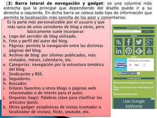 (3) Barra lateral de navegación y gadget: es una columna más
estrecha que la principal que dependiendo del diseño puede ir a su
derecha o izquierda. En dicha barra se coloca todo tipo de información que
permite la localización más sencilla de los post y comentarios.
Es la parte más personalizable por el usuario y que
más varia de unos servidores de blog a otros, pero
básicamente suele incorporar:
a. Logo del servidor de blog utilizado.
b. Foto y perfil del autor del blog.
c. Páginas: permite la navegación entre las distintas
páginas del blog.
d. Archivo de blog: por últimos publicados, más
visitados, meses, calendario, etc.
e. Categorías: navegación por la estructura temática
del blog.
f. Sindicación y RSS.
g. Seguidores.
h. Buscador.
i. Enlaces favoritos a otros blogs o páginas web
relacionadas o de interés para el autor.
j. Etiquetas (tags): Palabras clave para clasificar los
artículos (post).
k. Otros gadget: estadísticas de visitas (contador o
localizador de visitas), flickr, youtube, etc.
 