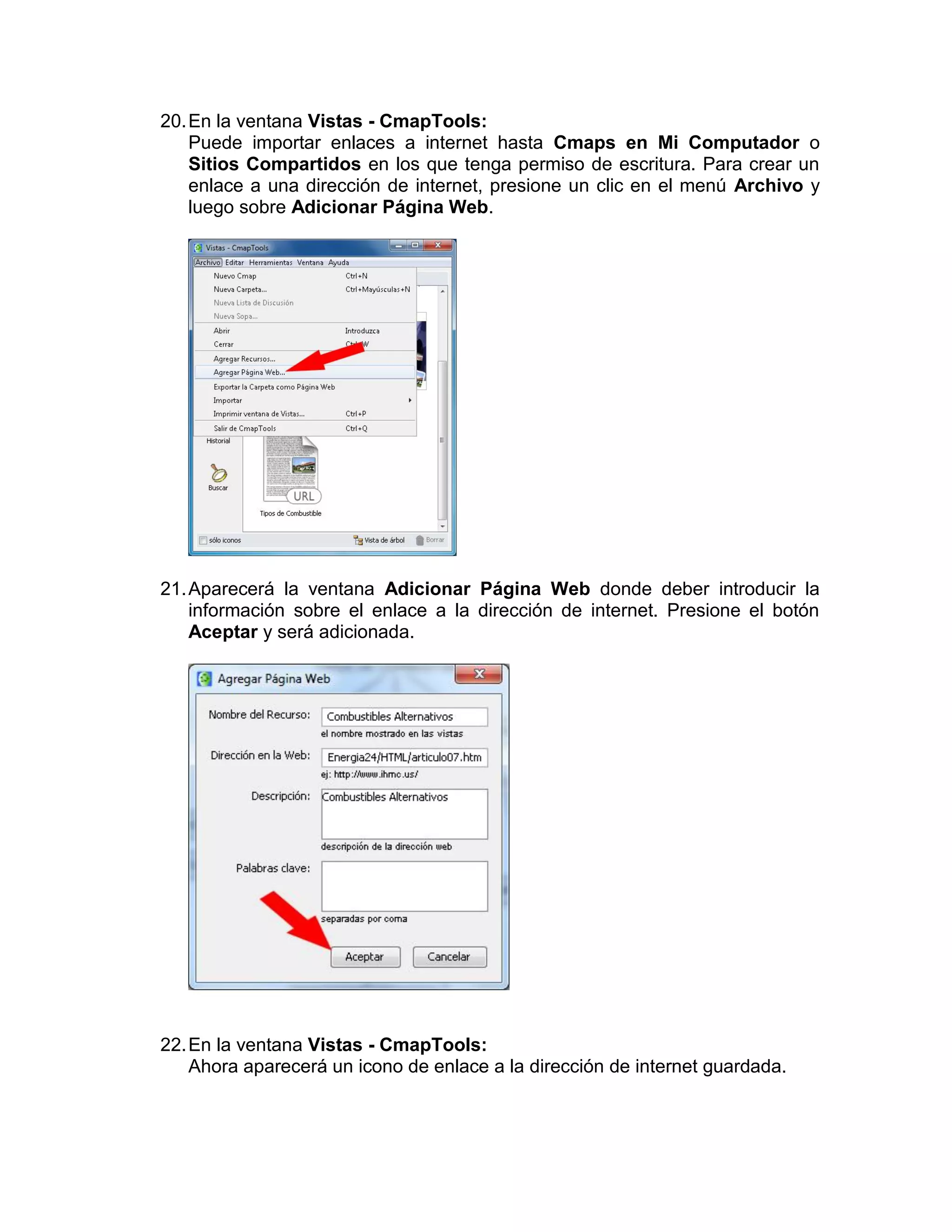 20. En la ventana Vistas - CmapTools:
    Puede importar enlaces a internet hasta Cmaps en Mi Computador o
    Sitios Compartidos en los que tenga permiso de escritura. Para crear un
    enlace a una dirección de internet, presione un clic en el menú Archivo y
    luego sobre Adicionar Página Web.




21. Aparecerá la ventana Adicionar Página Web donde deber introducir la
    información sobre el enlace a la dirección de internet. Presione el botón
    Aceptar y será adicionada.




22. En la ventana Vistas - CmapTools:
    Ahora aparecerá un icono de enlace a la dirección de internet guardada.
 