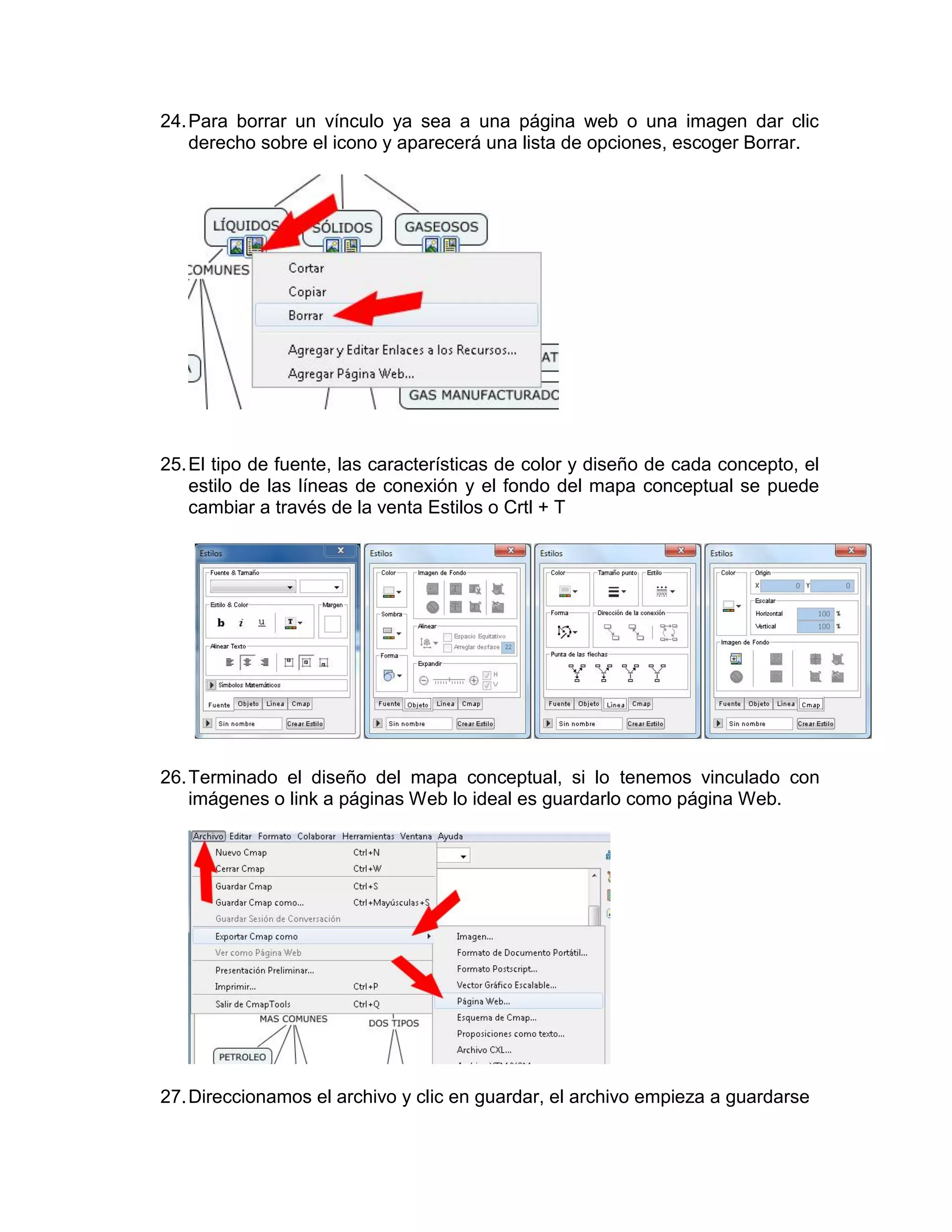 24. Para borrar un vínculo ya sea a una página web o una imagen dar clic
    derecho sobre el icono y aparecerá una lista de opciones, escoger Borrar.




25. El tipo de fuente, las características de color y diseño de cada concepto, el
    estilo de las líneas de conexión y el fondo del mapa conceptual se puede
    cambiar a través de la venta Estilos o Crtl + T




26. Terminado el diseño del mapa conceptual, si lo tenemos vinculado con
    imágenes o link a páginas Web lo ideal es guardarlo como página Web.




27. Direccionamos el archivo y clic en guardar, el archivo empieza a guardarse
 