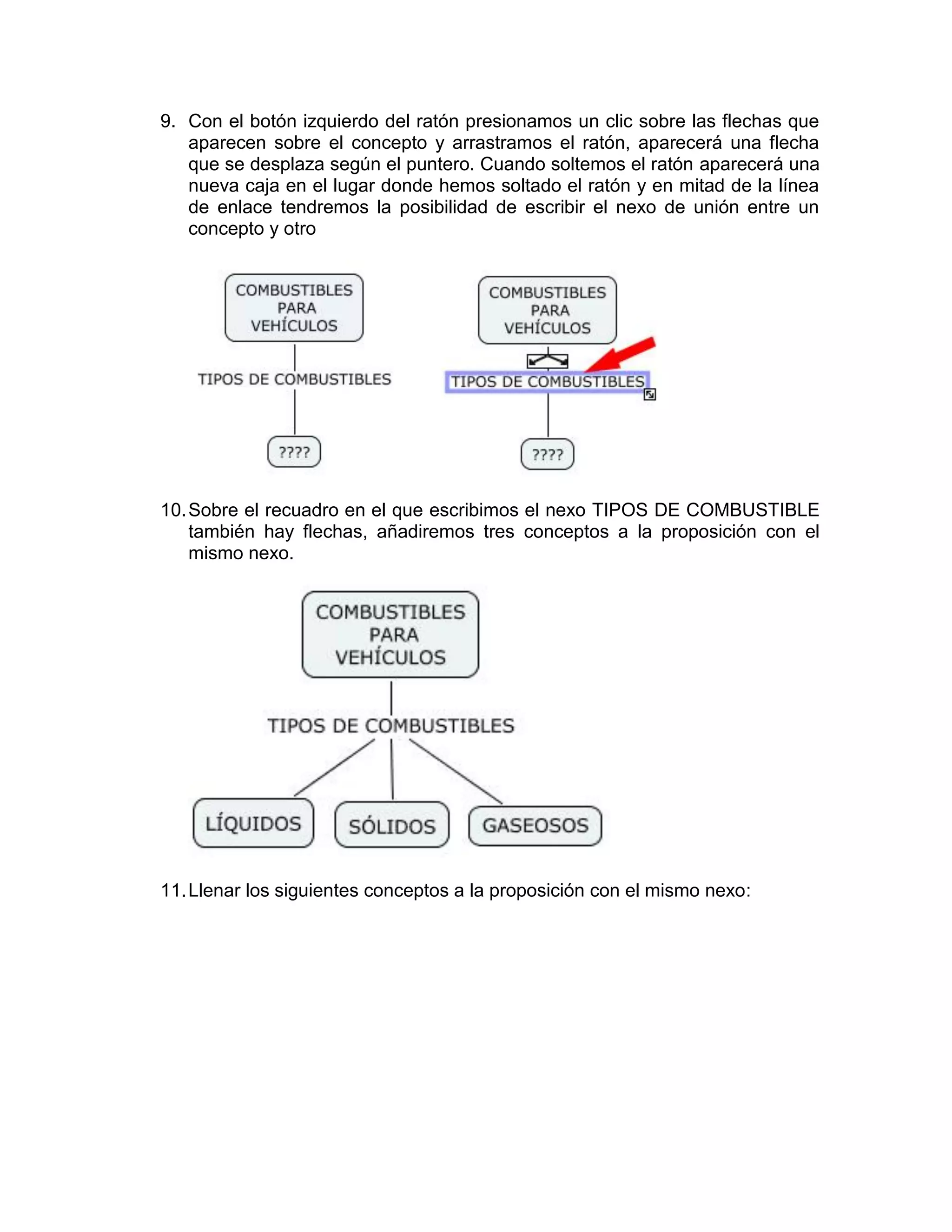 9. Con el botón izquierdo del ratón presionamos un clic sobre las flechas que
   aparecen sobre el concepto y arrastramos el ratón, aparecerá una flecha
   que se desplaza según el puntero. Cuando soltemos el ratón aparecerá una
   nueva caja en el lugar donde hemos soltado el ratón y en mitad de la línea
   de enlace tendremos la posibilidad de escribir el nexo de unión entre un
   concepto y otro




10. Sobre el recuadro en el que escribimos el nexo TIPOS DE COMBUSTIBLE
    también hay flechas, añadiremos tres conceptos a la proposición con el
    mismo nexo.




11. Llenar los siguientes conceptos a la proposición con el mismo nexo:
 