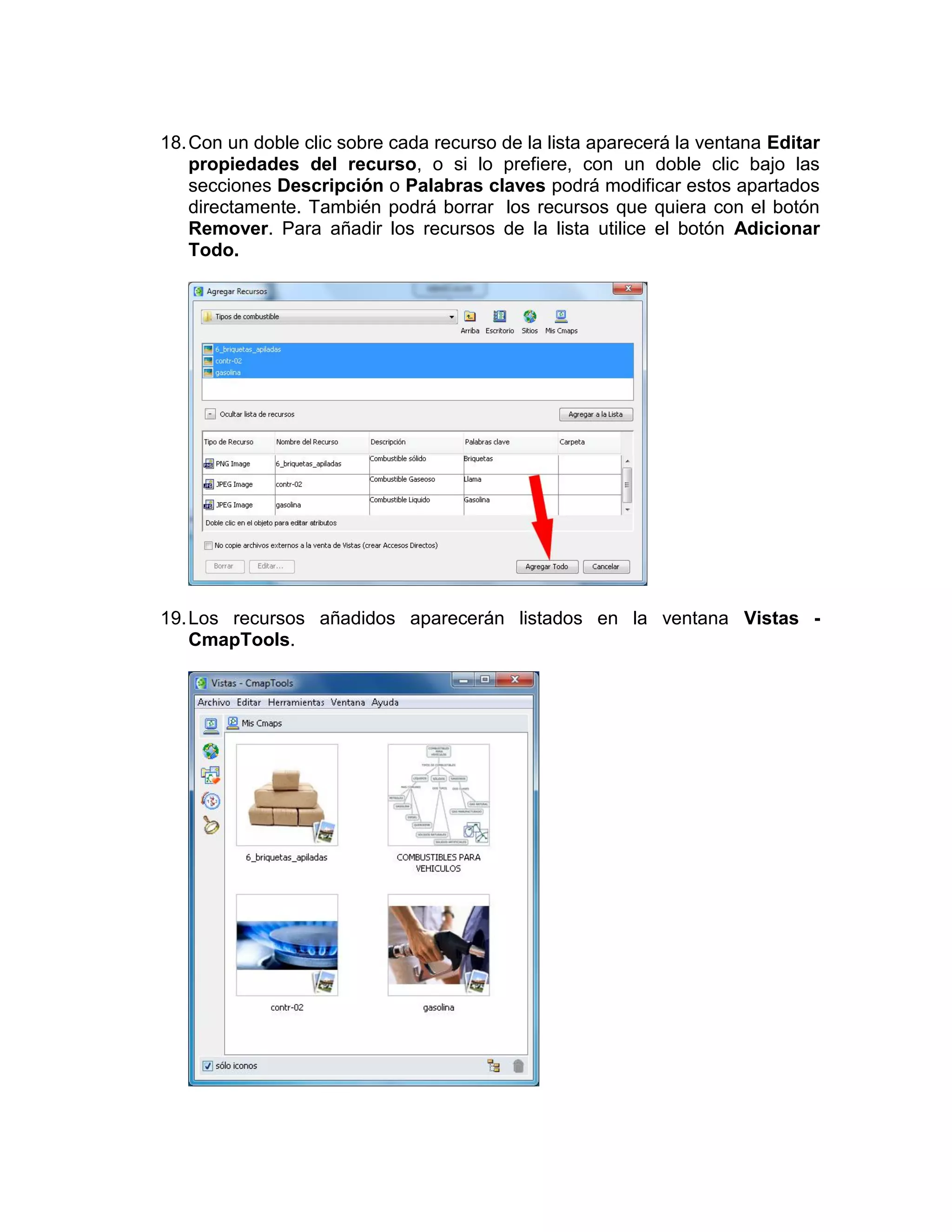 18. Con un doble clic sobre cada recurso de la lista aparecerá la ventana Editar
    propiedades del recurso, o si lo prefiere, con un doble clic bajo las
    secciones Descripción o Palabras claves podrá modificar estos apartados
    directamente. También podrá borrar los recursos que quiera con el botón
    Remover. Para añadir los recursos de la lista utilice el botón Adicionar
    Todo.




19. Los recursos añadidos aparecerán listados en la ventana Vistas -
    CmapTools.
 
