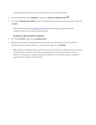 Compruebe que hace clic en una línea en blanco entre los subdocumentos.
4. En la barra de herramientas Esquema, haga clic en Insertar subdocumento .
5. En el cuadro Nombre de archivo escriba el nombre del documento que desee agregar y haga clic
en Abrir.
Microsoft Word inserta un salto de sección denominado Página siguiente antes del
subdocumento y uno continuo después de éste.
Guarde el documento maestro
1. En el menú Archivo, haga clic en Guardar como.
2. Seleccione la ubicación designada al principio de este procedimiento, escriba un nombre de
archivo para el documento maestro y, a continuación, haga clic en Guardar.
Word asigna automáticamente un nombre de archivo a cada nuevo subdocumento en función
de los primeros caracteres en el título del subdocumento en el esquema del documento
maestro. Por ejemplo, un subdocumento que empiece con el título de esquema "Capítulo 1"
puede recibir el nombre "Capítulo1.doc".
 