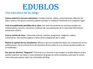 Uso educativo de los blogs Coloca material y recursos educativos :  Puedes insertar  videos, presentaciones, álbumes de fotos, textos a los que tus alumnos podrán acceder en cualquier momento y en cualquier lugar.    Crea una publicación periódica de tu clase : Con esta herramienta tus alumnos pueden ser colaboradores, autores, coautores y editores de una publicación de tu clase tipo informativo, semanaria o diario.  Crea tu revista de clase:  Colocando noticias, eventos, programas, imágenes, videos, comentarios, recomienda paginas y fotos de los integrantes de tu salón.  Motiva la opinión de tus estudiantes:  Motiva a que tus estudiantes dejen sus comentarios en tus publicaciones. Así se crearán foros de discusión de los cuales tú o un alumno puede pueden ser  el moderador.  Haz que tus alumnos “blogueen”:  Estimula a tus alumnos a que tengan su propio blog en el que puedan expresar sus ideas o creen proyectos de grupo así como campañas, para que se visiten entre ellos para opinar sobre los contenidos del blog.  Edublos 