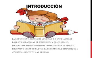 INTRODUCCIÓN
LA EDUCACIÓN A TRAVÉS DE LOS SIGLO HA CAMBIADO LOS
ROLES Y ESTRATEGIAS DE ENSEÑANZA Y APRENDIZAJE ,
LOGRANDO CAMBIOS POSITIVOS FAVORABLES EN EL PROCESO
EDUCATIVO CREANDO NUEVOS PARADIGMAS QUE SIMPLIFIQUE Y
AYUDEN AL DOCENTE Y AL ALUMNO.
 