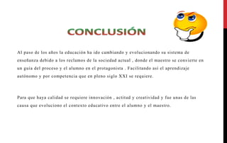 Al paso de los años la educación ha ido cambiando y evolucionando su sistema de
enseñanza debido a los reclamos de la sociedad actual , donde el maestro se convierte en
un guía del proceso y el alumno en el protagonista . Facilitando así el aprendizaje
autónomo y por competencia que en pleno siglo XXI se requiere.
Para que haya calidad se requiere innovación , actitud y creatividad y fue unas de las
causa que evoluciono el contexto educativo entre el alumno y el maestro.
 