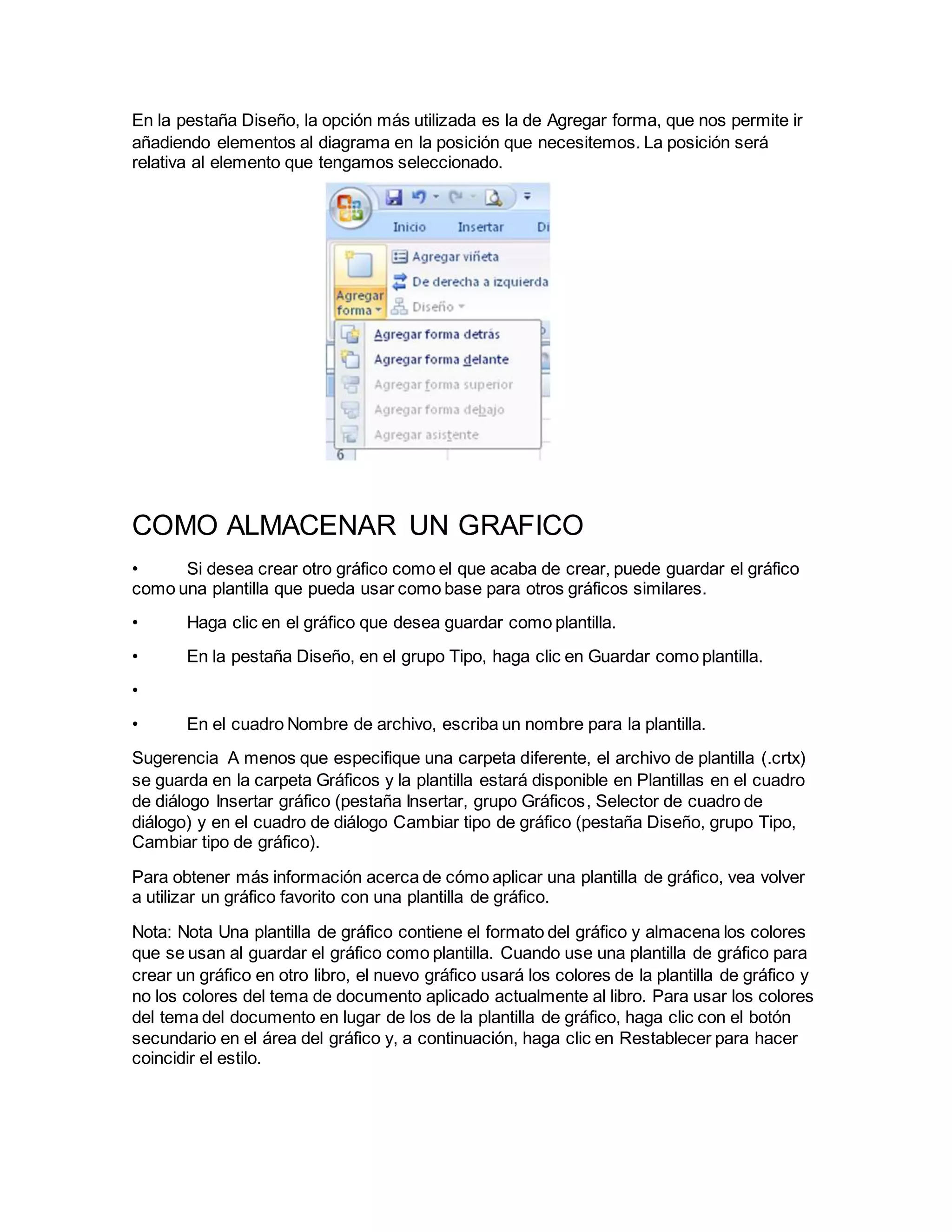 En la pestaña Diseño, la opción más utilizada es la de Agregar forma, que nos permite ir
añadiendo elementos al diagrama en la posición que necesitemos. La posición será
relativa al elemento que tengamos seleccionado.
COMO ALMACENAR UN GRAFICO
• Si desea crear otro gráfico como el que acaba de crear, puede guardar el gráfico
como una plantilla que pueda usar como base para otros gráficos similares.
• Haga clic en el gráfico que desea guardar como plantilla.
• En la pestaña Diseño, en el grupo Tipo, haga clic en Guardar como plantilla.
•
• En el cuadro Nombre de archivo, escriba un nombre para la plantilla.
Sugerencia A menos que especifique una carpeta diferente, el archivo de plantilla (.crtx)
se guarda en la carpeta Gráficos y la plantilla estará disponible en Plantillas en el cuadro
de diálogo Insertar gráfico (pestaña Insertar, grupo Gráficos, Selector de cuadro de
diálogo) y en el cuadro de diálogo Cambiar tipo de gráfico (pestaña Diseño, grupo Tipo,
Cambiar tipo de gráfico).
Para obtener más información acerca de cómo aplicar una plantilla de gráfico, vea volver
a utilizar un gráfico favorito con una plantilla de gráfico.
Nota: Nota Una plantilla de gráfico contiene el formato del gráfico y almacena los colores
que se usan al guardar el gráfico como plantilla. Cuando use una plantilla de gráfico para
crear un gráfico en otro libro, el nuevo gráfico usará los colores de la plantilla de gráfico y
no los colores del tema de documento aplicado actualmente al libro. Para usar los colores
del tema del documento en lugar de los de la plantilla de gráfico, haga clic con el botón
secundario en el área del gráfico y, a continuación, haga clic en Restablecer para hacer
coincidir el estilo.
 