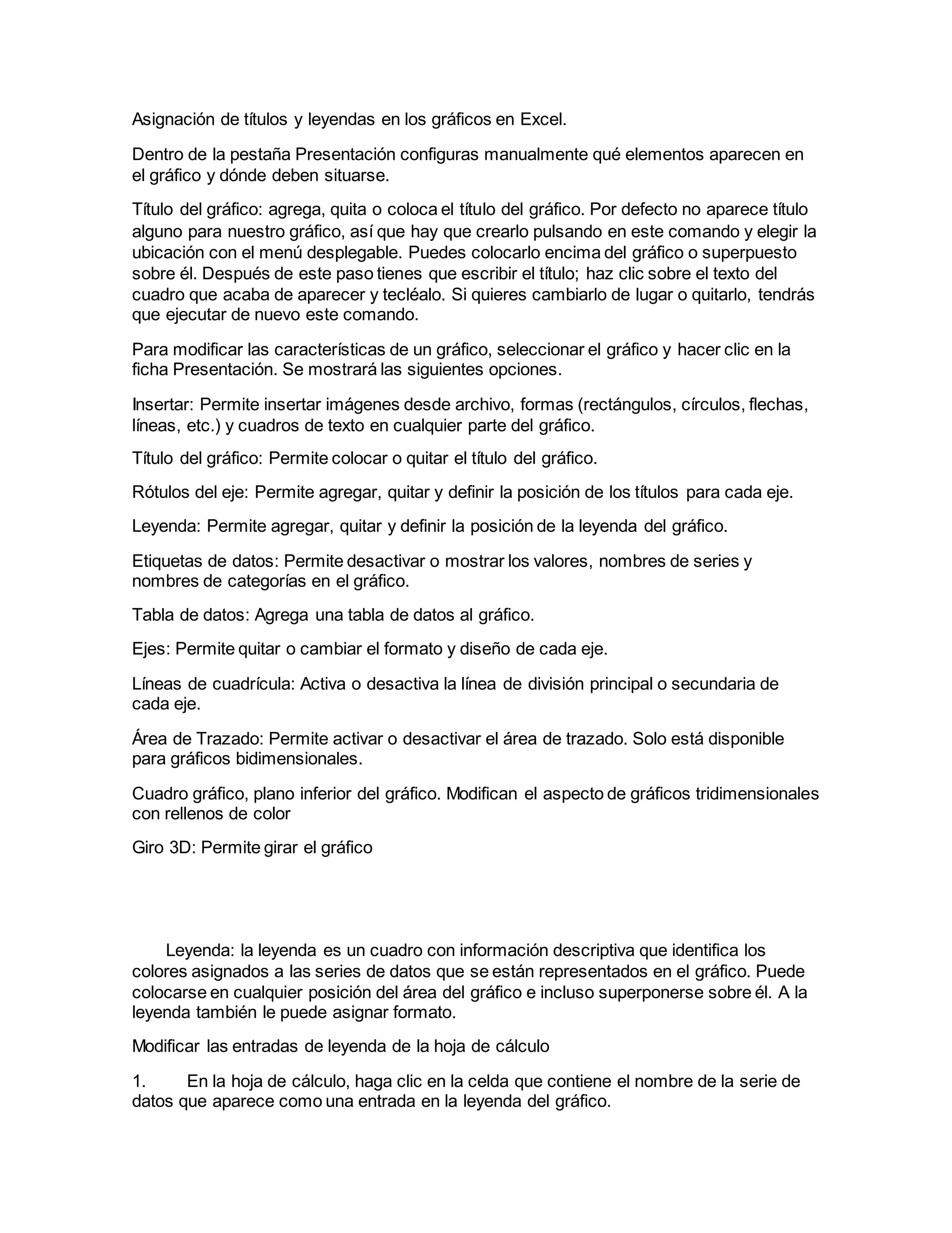 Asignación de títulos y leyendas en los gráficos en Excel.
Dentro de la pestaña Presentación configuras manualmente qué elementos aparecen en
el gráfico y dónde deben situarse.
Título del gráfico: agrega, quita o coloca el título del gráfico. Por defecto no aparece título
alguno para nuestro gráfico, así que hay que crearlo pulsando en este comando y elegir la
ubicación con el menú desplegable. Puedes colocarlo encima del gráfico o superpuesto
sobre él. Después de este paso tienes que escribir el título; haz clic sobre el texto del
cuadro que acaba de aparecer y tecléalo. Si quieres cambiarlo de lugar o quitarlo, tendrás
que ejecutar de nuevo este comando.
Para modificar las características de un gráfico, seleccionar el gráfico y hacer clic en la
ficha Presentación. Se mostrará las siguientes opciones.
Insertar: Permite insertar imágenes desde archivo, formas (rectángulos, círculos, flechas,
líneas, etc.) y cuadros de texto en cualquier parte del gráfico.
Título del gráfico: Permite colocar o quitar el título del gráfico.
Rótulos del eje: Permite agregar, quitar y definir la posición de los títulos para cada eje.
Leyenda: Permite agregar, quitar y definir la posición de la leyenda del gráfico.
Etiquetas de datos: Permite desactivar o mostrar los valores, nombres de series y
nombres de categorías en el gráfico.
Tabla de datos: Agrega una tabla de datos al gráfico.
Ejes: Permite quitar o cambiar el formato y diseño de cada eje.
Líneas de cuadrícula: Activa o desactiva la línea de división principal o secundaria de
cada eje.
Área de Trazado: Permite activar o desactivar el área de trazado. Solo está disponible
para gráficos bidimensionales.
Cuadro gráfico, plano inferior del gráfico. Modifican el aspecto de gráficos tridimensionales
con rellenos de color
Giro 3D: Permite girar el gráfico
Leyenda: la leyenda es un cuadro con información descriptiva que identifica los
colores asignados a las series de datos que se están representados en el gráfico. Puede
colocarse en cualquier posición del área del gráfico e incluso superponerse sobre él. A la
leyenda también le puede asignar formato.
Modificar las entradas de leyenda de la hoja de cálculo
1. En la hoja de cálculo, haga clic en la celda que contiene el nombre de la serie de
datos que aparece como una entrada en la leyenda del gráfico.
 