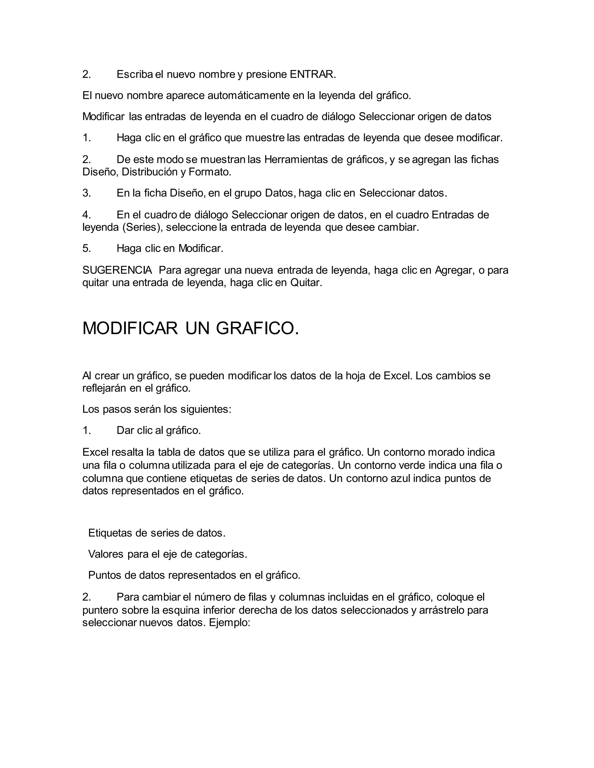 2. Escriba el nuevo nombre y presione ENTRAR.
El nuevo nombre aparece automáticamente en la leyenda del gráfico.
Modificar las entradas de leyenda en el cuadro de diálogo Seleccionar origen de datos
1. Haga clic en el gráfico que muestre las entradas de leyenda que desee modificar.
2. De este modo se muestran las Herramientas de gráficos, y se agregan las fichas
Diseño, Distribución y Formato.
3. En la ficha Diseño, en el grupo Datos, haga clic en Seleccionar datos.
4. En el cuadro de diálogo Seleccionar origen de datos, en el cuadro Entradas de
leyenda (Series), seleccione la entrada de leyenda que desee cambiar.
5. Haga clic en Modificar.
SUGERENCIA Para agregar una nueva entrada de leyenda, haga clic en Agregar, o para
quitar una entrada de leyenda, haga clic en Quitar.
MODIFICAR UN GRAFICO.
Al crear un gráfico, se pueden modificar los datos de la hoja de Excel. Los cambios se
reflejarán en el gráfico.
Los pasos serán los siguientes:
1. Dar clic al gráfico.
Excel resalta la tabla de datos que se utiliza para el gráfico. Un contorno morado indica
una fila o columna utilizada para el eje de categorías. Un contorno verde indica una fila o
columna que contiene etiquetas de series de datos. Un contorno azul indica puntos de
datos representados en el gráfico.
Etiquetas de series de datos.
Valores para el eje de categorías.
Puntos de datos representados en el gráfico.
2. Para cambiar el número de filas y columnas incluidas en el gráfico, coloque el
puntero sobre la esquina inferior derecha de los datos seleccionados y arrástrelo para
seleccionar nuevos datos. Ejemplo:
 