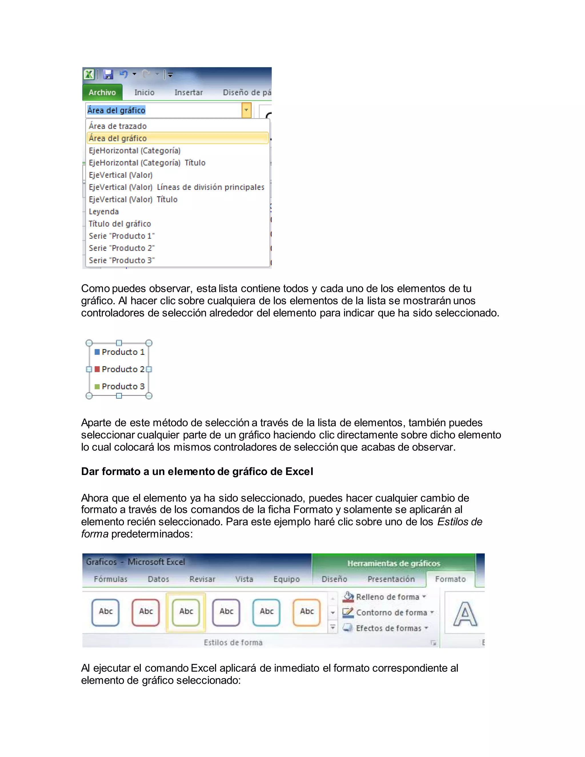 Como puedes observar, esta lista contiene todos y cada uno de los elementos de tu
gráfico. Al hacer clic sobre cualquiera de los elementos de la lista se mostrarán unos
controladores de selección alrededor del elemento para indicar que ha sido seleccionado.
Aparte de este método de selección a través de la lista de elementos, también puedes
seleccionar cualquier parte de un gráfico haciendo clic directamente sobre dicho elemento
lo cual colocará los mismos controladores de selección que acabas de observar.
Dar formato a un elemento de gráfico de Excel
Ahora que el elemento ya ha sido seleccionado, puedes hacer cualquier cambio de
formato a través de los comandos de la ficha Formato y solamente se aplicarán al
elemento recién seleccionado. Para este ejemplo haré clic sobre uno de los Estilos de
forma predeterminados:
Al ejecutar el comando Excel aplicará de inmediato el formato correspondiente al
elemento de gráfico seleccionado:
 