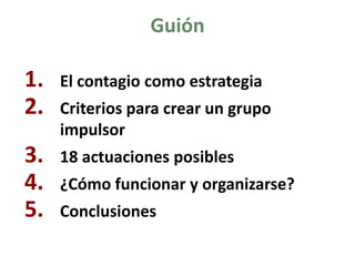 Guión 
1.El contagio como estrategia 
2.Criterios para crear un grupo impulsor 
3.18 actuaciones posibles 
4.¿Cómo funcionar y organizarse? 
5.Conclusiones  