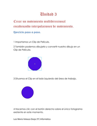 Unidad 3
Crear un movimiento multidireccional
encadenando interpolaciones de movimiento.
Ejercicio paso a paso.


1 Importamos un Clip de Película.

2 También podemos dibujarlo y convertir nuestro dibujo en un
Clip de Película.




3 Situamos el Clip en el lado izquierdo del área de trabajo.




4 Hacemos clic con el botón derecho sobre el único fotograma
existente en este momento.


Luis Mario Velasco Ocejo 3°C Informática
 