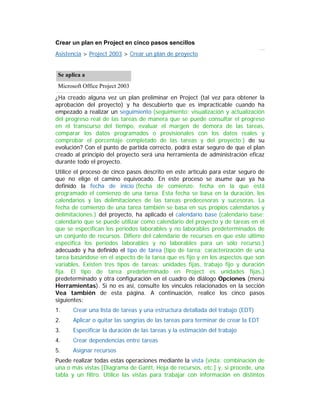 Crear un plan en Project en cinco pasos sencillos
Asistencia > Project 2003 > Crear un plan de proyecto
Se aplica a
Microsoft Office Project 2003
¿Ha creado alguna vez un plan preliminar en Project (tal vez para obtener la
aprobación del proyecto) y ha descubierto que es impracticable cuando ha
empezado a realizar un seguimiento (seguimiento: visualización y actualización
del progreso real de las tareas de manera que se puede consultar el progreso
en el transcurso del tiempo, evaluar el margen de demora de las tareas,
comparar los datos programados o provisionales con los datos reales y
comprobar el porcentaje completado de las tareas y del proyecto.) de su
evolución? Con el punto de partida correcto, podrá estar seguro de que el plan
creado al principio del proyecto será una herramienta de administración eficaz
durante todo el proyecto.
Utilice el proceso de cinco pasos descrito en este artículo para estar seguro de
que no elige el camino equivocado. En este proceso se asume que ya ha
definido la fecha de inicio (fecha de comienzo: fecha en la que está
programado el comienzo de una tarea. Esta fecha se basa en la duración, los
calendarios y las delimitaciones de las tareas predecesoras y sucesoras. La
fecha de comienzo de una tarea también se basa en sus propios calendarios y
delimitaciones.) del proyecto, ha aplicado el calendario base (calendario base:
calendario que se puede utilizar como calendario del proyecto y de tareas en el
que se especifican los períodos laborables y no laborables predeterminados de
un conjunto de recursos. Difiere del calendario de recursos en que este último
especifica los períodos laborables y no laborables para un sólo recurso.)
adecuado y ha definido el tipo de tarea (tipo de tarea: caracterización de una
tarea basándose en el aspecto de la tarea que es fijo y en los aspectos que son
variables. Existen tres tipos de tareas: unidades fijas, trabajo fijo y duración
fija. El tipo de tarea predeterminado en Project es unidades fijas.)
predeterminado y otra configuración en el cuadro de diálogo Opciones (menú
Herramientas). Si no es así, consulte los vínculos relacionados en la sección
Vea también de esta página. A continuación, realice los cinco pasos
siguientes:
1. Crear una lista de tareas y una estructura detallada del trabajo (EDT)
2. Aplicar o quitar las sangrías de las tareas para terminar de crear la EDT
3. Especificar la duración de las tareas y la estimación del trabajo
4. Crear dependencias entre tareas
5. Asignar recursos
Puede realizar todas estas operaciones mediante la vista (vista: combinación de
una o más vistas [Diagrama de Gantt, Hoja de recursos, etc.] y, si procede, una
tabla y un filtro. Utilice las vistas para trabajar con información en distintos
 