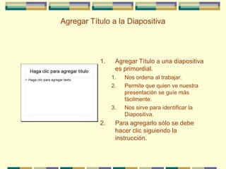 Agregar Título a la Diapositiva
1. Agregar Título a una diapositiva
es primordial.
1. Nos ordena al trabajar.
2. Permite que quien ve nuestra
presentación se guíe más
fácilmente.
3. Nos sirve para identificar la
Diapositiva.
2. Para agregarlo sólo se debe
hacer clic siguiendo la
instrucción.
 