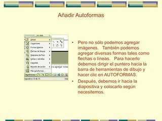 Añadir Autoformas
• Pero no sólo podemos agregar
imágenes. También podemos
agregar diversas formas tales como
flechas o líneas. Para hacerlo
debemos dirigir el puntero hacia la
barra de herramientas de dibujo y
hacer clic en AUTOFORMAS.
• Después, debemos ir hacia la
diapositiva y colocarlo según
necesitemos.
 