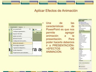 Aplicar Efectos de Animación
• Una de las
características de
PowerPoint es que nos
permite agregar
animación a la
presentación. Para
poder hacerlo debemos
ir a PRESENTACIÓN-
>EFECTOS DE
ANIMACIÓN.
 