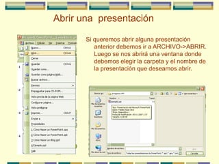 Si queremos abrir alguna presentación
anterior debemos ir a ARCHIVO->ABRIR.
Luego se nos abrirá una ventana donde
debemos elegir la carpeta y el nombre de
la presentación que deseamos abrir.
Abrir una presentación
 