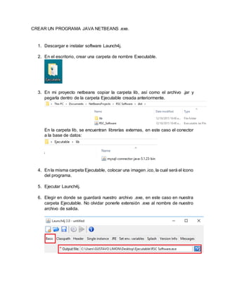 CREAR UN PROGRAMA JAVA NETBEANS .exe.
1. Descargar e instalar software Launch4j.
2. En el escritorio, crear una carpeta de nombre Executable.
3. En mi proyecto netbeans copiar la carpeta lib, así como el archivo .jar y
pegarla dentro de la carpeta Ejecutable creada anteriormente.
En la carpeta lib, se encuentran librerías externas, en este caso el conector
a la base de datos:
4. En la misma carpeta Ejecutable, colocar una imagen .ico, la cual será el ícono
del programa.
5. Ejecutar Launch4j.
6. Elegir en donde se guardará nuestro archivo .exe, en este caso en nuestra
carpeta Ejecutable. No olvidar ponerle extensión .exe al nombre de nuestro
archivo de salida.
 