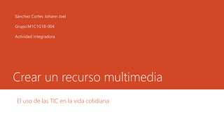 Crear un recurso multimedia
El uso de las TIC en la vida cotidiana
Sánchez Cortes Johann Joel
Grupo:M1C1G18-004
Actividad integradora
 