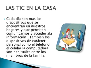  Cada día son mas los
dispositivos que se
encuentran en nuestros
hogares y que permiten
comunicarnos y acceder ala
información . También los
dispositivos de carácter
personal como el teléfono
el celular la computadora
son habituales entre los
miembros de la familia.
 
