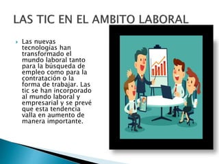  Las nuevas
tecnologías han
transformado el
mundo laboral tanto
para la búsqueda de
empleo como para la
contratación o la
forma de trabajar. Las
tic se han incorporado
al mundo laboral y
empresarial y se prevé
que esta tendencia
valla en aumento de
manera importante.
 