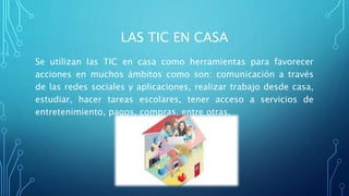 LAS TIC EN CASA
Se utilizan las TIC en casa como herramientas para favorecer
acciones en muchos ámbitos como son: comunicación a través
de las redes sociales y aplicaciones, realizar trabajo desde casa,
estudiar, hacer tareas escolares, tener acceso a servicios de
entretenimiento, pagos, compras, entre otras.
 