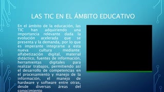LAS TIC EN EL ÁMBITO EDUCATIVO
En el ámbito de la educación, las
TIC han adquiriendo una
importancia relevante dada la
evolución acelerada que se
presenta y la demanda, por lo que
es imperante integrarse a esta
nueva cultura mediante:
alfabetización digital, material
didáctico, fuentes de información,
herramientas digitales para
realizar trabajos, permitiendo así
el desarrollo de competencias en
el procesamiento y manejo de la
información, el manejo de
hardware y software entre otras,
desde diversas áreas del
conocimiento
 