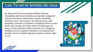 Las Tic en el ámbito de casa
Se utilizan las TIC en la casa para satisfacer diversas
necesidades dentro de las familias, por ejemplo navegar por
internet, para buscar información y realizar actividades
escolares, como, comunicarse con otras personas, subir
fotografías, comentar o compartir su estado de animó a través
de las redes sociales, así mismo utilizan YouTube para ver
series, novelas, películas, vídeos musicales, etc., el hogar se
configura como un espacio en donde las y los adolescentes
acceden a las tic y también adquieren pautas y criterios sobre
su uso.
 