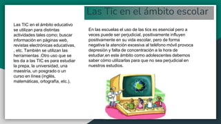 Las Tic en el ámbito escolar
En las escuelas el uso de las tics es esencial pero a
veces puede ser perjudicial, positivamente influyen
positivamente en su vida escolar, pero de forma
negativa la atención excesiva al teléfono móvil provoca
depresión y falta de concentración a la hora de
estudiar,en este ámbito como adolescentes debemos
saber cómo utilizarlas para que no sea perjudicial en
nuestros estudios.
Las TIC en el ámbito educativo
se utilizan para distintas
actividades tales como; buscar
información en páginas web,
revistas electrónicas educativas,
, etc. También se utilizan las
herramientas .Otro uso que se
les da a las TIC es para estudiar
la prepa, la universidad, una
maestría, un posgrado o un
curso en línea (inglés,
matemáticas, ortografía, etc.).
 