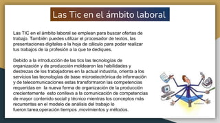 Las Tic en el ámbito laboral
Las TIC en el ámbito laboral se emplean para buscar ofertas de
trabajo. También puedes utilizar el procesador de textos, las
presentaciones digitales o la hoja de cálculo para poder realizar
tus trabajos de la profesión a la que te dediques.
Debido a la introducción de las tics las tecnologías de
organización y de producción moldearon las habilidades y
destrezas de los trabajadores en la actual industria, orienta a los
servicios las tecnologías de base microelectrónica de información
y de telecomunicaciones estas transformaron las competencias
requeridas en la nueva forma de organización de la producción
crecientemente esto conlleva a la comunicación de competencias
de mayor contenido social y técnico mientras los conceptos más
recurrentes en el modelo de análisis del trabajo lo
fueron:tarea,operación tiempos ,movimientos y métodos.
 