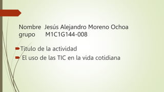 Nombre Jesús Alejandro Moreno Ochoa
grupo M1C1G144-008
Titulo de la actividad
 El uso de las TIC en la vida cotidiana
 
