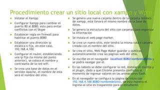 Procedimiento crear un sitio local con xampp y Wpm
 Instalar el Xampp
 Configurar Xampp para cambiar el
puerto 80 al 8080, esto para evitar
conflictos con el Skype
 Establecer regla en firewall para
habilitar el puerto 8080
 Establecer una dirección ip
estática o fija, en este caso,
192.168.4.100
 Configurar el router, estableciendo
una ip fija (la misma del punto
anterior), se coloca el nombre y
contraseña de la red wifi.
 Se crea una base de datos en el
servidor Apache, el nombre de esta
será el nombre del sitio.
 Se genera una nueva carpeta dentro de la carpeta hotdocs
de xampp, esta llevará el mismo nombre de la base de
datos.
 Se genera la estructura del sitio con carpetas para organizar
la información
 Se instala el web page marker.
 Se crea un nuevo sitio, este tendrá la misma ruta o carpeta
creada con el nombre del sitio.
 Se crea el sitio, Web Page Maker guardar y publicar,
automáticamente crea las páginas web del sitio.
 Se escribe en el navegador localhost:8080/nombredelsitio y
se podrá navegar por él.
 En las tablets se debe configurar la red, instalar el mozilla y
el plugin, dado a que Chrome presenta conflictos al
momento de ingresar valores en las animaciones flash.
 En el navegador se configura la página de inicio con
192.168.4.100:8080/nombredelsitio, de esta manera el
ingreso al sitio es trasparente para el estudiante.
 