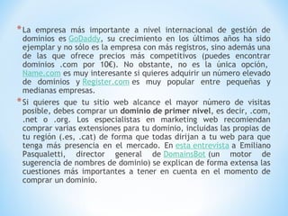 * La  empresa más importante a nivel internacional de gestión de
  dominios es GoDaddy, su crecimiento en los últimos años ha sido
  ejemplar y no sólo es la empresa con más registros, sino además una
  de las que ofrece precios más competitivos (puedes encontrar
  dominios .com por 10€). No obstante, no es la única opción, 
  Name.com es muy interesante si quieres adquirir un número elevado
  de dominios y Register.com es muy popular entre pequeñas y
  medianas empresas.
* Si quieres que tu sitio web alcance el mayor número de visitas
  posible, debes comprar un dominio de primer nivel, es decir, .com,
  .net o .org. Los especialistas en marketing web recomiendan
  comprar varias extensiones para tu dominio, incluidas las propias de
  tu región (.es, .cat) de forma que todas dirijan a tu web para que
  tenga más presencia en el mercado. En esta entrevista a Emiliano
  Pasqualetti, director general de DomainsBot (un motor de
  sugerencia de nombres de dominio) se explican de forma extensa las
  cuestiones más importantes a tener en cuenta en el momento de
  comprar un dominio.
 