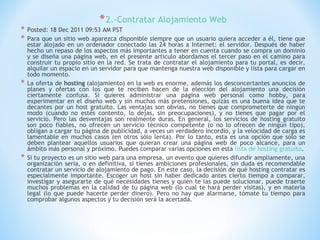 * 2.-Contratar Alojamiento Web
*   Posted: 18 Dec 2011 09:53 AM PST
*   Para que un sitio web aparezca disponible siempre que un usuario quiera acceder a él, tiene que
    estar alojado en un ordenador conectado las 24 horas a Internet: el servidor. Después de haber
    hecho un repaso de los aspectos más importantes a tener en cuenta cuando se compra un dominio
    y se diseña una página web, en el presente artículo abordamos el tercer paso en el camino para
    construir tu propio sitio en la red. Se trata de contratar el alojamiento para tu portal, es decir,
    alquilar un espacio en un servidor para que mantenga nuestra web disponible y lista para cargar en
    todo momento.
*   La oferta de hosting (alojamiento) en la web es enorme, además los desconcertantes anuncios de
    planes y ofertas con los que te reciben hacen de la elección del alojamiento una decisión
    ciertamente confusa. Si quieres administrar una página web personal como hobby, para
    experimentar en el diseño web y sin muchas más pretensiones, quizás es una buena idea que te
    decantes por un host gratuito. Las ventajas son obvias, no tienes que comprometerte de ningún
    modo (cuando no estés contento, lo dejas, sin preocupaciones), y no tienes que pagar por el
    servicio. Pero las desventajas son realmente duras. En general, los servicios de hosting gratuito
    son poco fiables, no ofrecen un servicio técnico competente (o no lo ofrecen de ningún tipo),
    obligan a cargar tu página de publicidad, a veces un verdadero incordio, y la velocidad de carga es
    lamentable en muchos casos (en otros sólo lenta). Por lo tanto, esta es una opción que sólo se
    deben plantear aquellos usuarios que quieran crear una página web de poco alcance, para un
    ámbito más personal y próximo. Puedes comparar varias opciones en esta lista de hosting gratuito.
*   Si tu proyecto es un sitio web para una empresa, un evento que quieres difundir ampliamente, una
    organización seria, o en definitiva, si tienes ambiciones profesionales, sin duda es recomendable
    contratar un servicio de alojamiento de pago. En este caso, la decisión de qué hosting contratar es
    especialmente importante. Escoger un host sin haber dedicado antes cierto tiempo a comparar,
    investigar y asegurarte de qué necesidades tienes y quién te las puede solucionar, puede traerte
    muchos problemas en la calidad de tu página web (lo cual te hará perder visitas), y en materia
    legal (lo que puede hacerte perder dinero). Pero no hay que alarmarse, tómate tu tiempo para
    comprobar algunos aspectos y tu decisión será la acertada.
 
