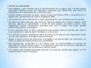 * Conoce tus necesidades
* Para empezar, ¿qué necesitas      para el funcionamiento de tu página web y de qué puedes
    prescindir? Deberás evaluar las siguientes cuestiones para determinar qué oferta de
    alojamiento es la adecuada para tu proyecto web:
*   ¿Cuánto espacio necesitas? es decir, cuánto ocupan los ficheros HTML y los gráficos de tu
    página web, normalmente se mide en megabytes (MB).
*   Las cuentas de correo electrónico y “auto respondedores” que utilizarás para tu servicio.
*   El tráfico de visitas esperado, que suele ser 1GB para páginas de reciente creación, 10-20
    GB para páginas ya consolidadas y 30-40 GB para páginas de público masivo. Para
    diagnosticar cuánta transferencia necesitas para que tu página sea fluida, puedes
    utilizar esta práctica calculadora.
*   Si vas a necesitar CGIs, es decir, aplicaciones para solicitar datos al servidor web. Esto es
    muy importante si quieres añadir feedback a tu sitio web.
*   Si te ofrecen acceso a estadísticas sobre el tráfico de la web (es muy importante contar
    con ello para gestionar una página web profesional).
*   Quizás tu portal precisa de directorios restringidos a los que acceder con contraseña, no
    todos los planes de hosting ofrecen esta posibilidad.
*   Para operaciones comerciales en una página web, es imprescindible un servidor de
    seguridad SSL (Secure Socket Layer). Si tu proyecto cuenta con un servicio e-commerce o
    e-bussiness, necesitas este recurso para codificar datos.
*   Si tu página web facilitará descargas directas a los usuarios, tendrás que adquirir un FTP
    anónimo (Files Transfer Protocol).
 
