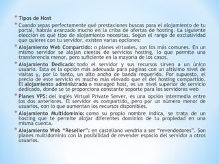 * Tipos de Host
* Cuando sepas perfectamente qué prestaciones buscas para el alojamiento de tu
  portal, habrás avanzado mucho en la criba de ofertas de hosting. La siguiente
  elección es qué tipo de alojamiento necesitas. Según el rango de exclusividad
  que quieres con tu servidor, existen varias opciones:
* Alojamiento Web Compartido: o planes virtuales, son los más comunes. En un
  mismo servidor se alojan cientos de servicios hosting, lo que permite una
  transferencia menor, pero suficiente en la mayoría de los casos.
* Alojamiento Dedicado: todo el servidor y sus recursos sirven a un único
  usuario. Esta es la opción más adecuada para páginas con un altísimo nivel de
  visitas y, por lo tanto, un alto ancho de banda requerido. Por supuesto, el
  precio de este servicio es mucho más elevado que el del hosting compartido.
  El alojamiento administrado o managed host, es un nivel superior de servicio
  dedicado, donde se te proporciona constante soporte para los servidores web
* Planes VPS: del inglés Virtual Private Server, es una opción intermedia entre
  los dos anteriores. El servidor es compartido, pero por un número menor de
  usuarios, con lo que aumentan los recursos disponibles.
* Alojamiento Multidominio: como su propio nombre indica, se trata de un
  hosting que te permite alojar diferentes dominios de tu propiedad en una
  misma cuenta.
* Alojamiento Web “Reseller”: en castellano vendría a ser “revendedores”. Son
  planes multidominio con la posibilidad de revender espacio del servidor a otros
  usuarios.
 