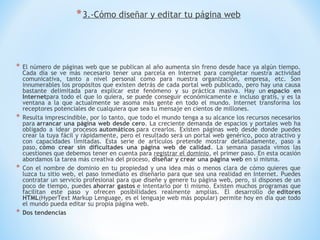 * 3.-Cómo diseñar y editar tu página web



*   El número de páginas web que se publican al año aumenta sin freno desde hace ya algún tiempo.
    Cada día se ve más necesario tener una parcela en Internet para completar nuestra actividad
    comunicativa, tanto a nivel personal como para nuestra organización, empresa, etc. Son
    innumerables los propósitos que existen detrás de cada portal web publicado, pero hay una causa
    bastante delimitada para explicar este fenómeno y su práctica masiva. Hay un espacio en
    Internetpara todo el que lo quiera, se puede conseguir económicamente e incluso gratis, y es la
    ventana a la que actualmente se asoma más gente en todo el mundo. Internet transforma los
    receptores potenciales de cualquiera que sea tu mensaje en cientos de millones.
*   Resulta imprescindible, por lo tanto, que todo el mundo tenga a su alcance los recursos necesarios
    para arrancar una página web desde cero. La creciente demanda de espacios y portales web ha
    obligado a idear procesos automáticos para crearlos. Existen páginas web desde donde puedes
    crear la tuya fácil y rápidamente, pero el resultado será un portal web genérico, poco atractivo y
    con capacidades limitadas. Esta serie de artículos pretende mostrar detalladamente, paso a
    paso, cómo crear sin dificultades una página web de calidad. La semana pasada vimos las
    cuestiones que debemos tener en cuenta para registrar el dominio, el primer paso. En esta ocasión
    abordamos la tarea más creativa del proceso, diseñar y crear una página web en sí misma.
*   Con el nombre de dominio en tu propiedad y una idea más o menos clara de cómo quieres que
    luzca tu sitio web, el paso inmediato es diseñarlo para que sea una realidad en Internet. Puedes
    contratar un servicio profesional para que diseñe y genere tu página web, pero, si dispones de un
    poco de tiempo, puedes ahorrar gastos e intentarlo por ti mismo. Existen muchos programas que
    facilitan este paso y ofrecen posibilidades realmente amplias. El desarrollo de editores
    HTML(HyperText Markup Lenguage, es el lenguaje web más popular) permite hoy en día que todo
    el mundo pueda editar su propia página web.
*   Dos tendencias
 