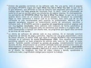 * Existen    dos grandes corrientes en los editores web. Por una parte, está el popular
    paradigma WYSIWYG (siglas del inglés What You See Is What You Get: lo que ves es
    lo que obtienes), que defiende un tipo de editores web adaptados para que el usuario
    trabaje sobre una vista previa del resultado final. Es decir, como un procesador de
    texto en el que se escribe sobre una simulación de página impresa. En contraposición,
    los partidarios del WYSIWYM (What You See Is What You Mean: lo que ves es lo que
    quieres decir) creen en un sistema de edición basado en introducir los contenidos
    según su valor semántico e indicar cuál es su formato. Está claro cual de las dos
    corrientes es más recomendada para usuarios no profesionales. Mientras que el
    segundo paradigma requiere un conocimiento previo de estructura, escritura y
    formatos web, el WYSIWYG permite a usuarios sin experiencia construir páginas web
    con muy buenos resultados. Estos editores web traducen de forma automática al
    lenguaje HTML (y otros lenguajes web) los elementos que añades a tu página web . Si
    estás comenzando a trabajar con diseño web, los programas que siguen esta corriente
    te servirán de más ayuda.
*   La oferta de software de edición web es muy extensa. En el mercado conviven
    programas de edición de pago y gratuitos, algunos con una gran popularidad y otros
    de menor difusión. El editor HTML que sigue el método WYSIWYG más extensamente
    utilizado es el software de Adobe,Dreamweaver (DW). Para aquellos que puedan
    permitirse adquirir un buen programa de edición web, esta es, sin duda, la mejor
    opción. También puedes conseguir la versión de prueba, completamente funcional
    durante 30 días. Dreamweaver es un editor utilizado tanto por principiantes como por
    desarrolladores profesionales. Combina una gran lista de funciones y capacidades
    avanzadas con un manejo cómodo y fácil para el usuario novel. Te permite centrarte
    en el diseño, las imágenes, los clips de vídeo, colores y demás, ayudándote a
    codificarlo todo y sugiriéndote códigos para mejorar tu trabajo.
 