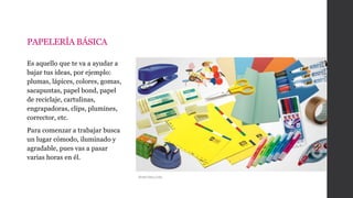 PAPELERÍA BÁSICA
Es aquello que te va a ayudar a
bajar tus ideas, por ejemplo:
plumas, lápices, colores, gomas,
sacapuntas, papel bond, papel
de reciclaje, cartulinas,
engrapadoras, clips, plumines,
corrector, etc.
Para comenzar a trabajar busca
un lugar cómodo, iluminado y
agradable, pues vas a pasar
varias horas en él.
Semivima,com
 