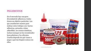 PEGAMENTOS
En el mercado hay una gran
diversidad de adhesivos y todos
tienen un objetivo particular. Los
que usualmente usamos para
realizar estos trabajos son: barras
adhesivas, aerosoles, cintas
adheribles, las resinas sintéticas,
incluso (aunque no los recomiendo)
lacas plásticas y los silicones.
Usarlos depende de qué vamos a
pegar y qué tan limpios somos con
ellos.
continentalpapelera.com
 