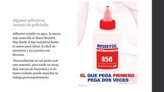 Algunos adhesivos
Acetato de polivinilo.
Adhesivo soluble en agua, la marca
más conocida se llama Resistol.
Hay desde el tipo industrial hasta
el casero para niños. Es fácil de
encontrar y sus precios son
diversos.
Personalmente no me gusta usar
este material, pues tarda en secar,
deja marcas de humedad y si no
tienes cuidado puede manchar tu
trabajo permanentemente.
Taringa.net
 