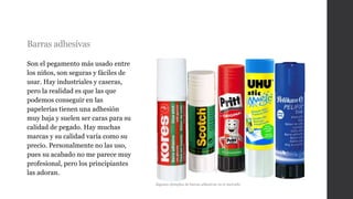 Barras adhesivas
Son el pegamento más usado entre
los niños, son seguras y fáciles de
usar. Hay industriales y caseras,
pero la realidad es que las que
podemos conseguir en las
papelerías tienen una adhesión
muy baja y suelen ser caras para su
calidad de pegado. Hay muchas
marcas y su calidad varía como su
precio. Personalmente no las uso,
pues su acabado no me parece muy
profesional, pero los principiantes
las adoran.
Algunos ejemplos de barras adhesivas en el mercado
 