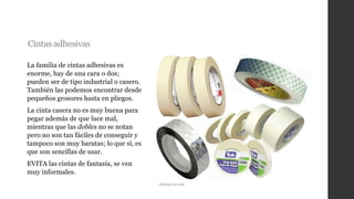 Cintas adhesivas
La familia de cintas adhesivas es
enorme, hay de una cara o dos;
pueden ser de tipo industrial o casero.
También las podemos encontrar desde
pequeños grosores hasta en pliegos.
La cinta casera no es muy buena para
pegar además de que luce mal,
mientras que las dobles no se notan
pero no son tan fáciles de conseguir y
tampoco son muy baratas; lo que sí, es
que son sencillas de usar.
EVITA las cintas de fantasía, se ven
muy informales.
rdnexpress.com
 