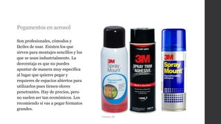 Pegamentos en aerosol
Son profesionales, cómodos y
fáciles de usar. Existen los que
sirven para montajes sencillos y los
que se usan industrialmente. La
desventaja es que no puedes
apuntar de manera muy específica
al lugar que quieres pegar y
requieres de espacios abiertos para
utilizarlos pues tienen olores
penetrantes. Hay de precios, pero
no suelen ser tan económicos. Los
recomiendo si vas a pegar formatos
grandes.
Catálogo 3M
 