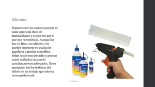 Silicones
Seguramente los conoces porque se
usan para toda clase de
manualidades y es por eso por lo
que nos recomiendo. Aunque los
hay en frío y en caliente y los
puedes encontrar en cualquier
papelería a precios accesibles,
dejan capas muy pesadas y gruesas
cuyos acabados en papel o
cartulina no son adecuados. No es
apropiado ver los residuos del
silicón en un trabajo que intenta
verse profesional.
Pemgdl.com
 